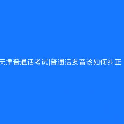 天津普通话考试|普通话发音该如何纠正